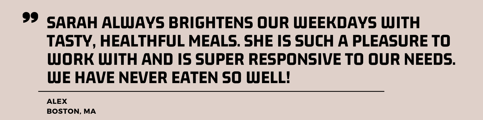 "Sarah always brightens our weekdays with tasty, healthful meals. She is such a pleasure to work with and is super responsive to our needs. We have never eaten so well!" - Alex, Boston, MA